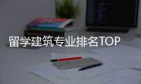 留学建筑专业排名TOP榜单一览！